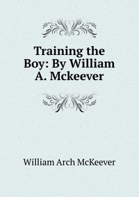 William Arch McKeever - «Training the Boy: By William A. Mckeever»