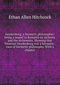 Swedenborg, a hermetic philosopher: being a sequel to Remarks on alchemy and the alchemists. Showing that Emanuel Swedenborg was a hermetic . view of hermetic philosophy. With a chapter
