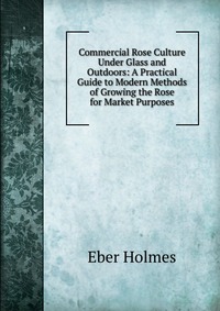Commercial Rose Culture Under Glass and Outdoors: A Practical Guide to Modern Methods of Growing the Rose for Market Purposes