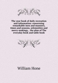 William Hone - «The year book of daily recreation and information: concerning remarkable men and manners, times and seasons, selemnities and merry-makings, . the plan of The everyday book and table book»