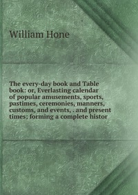 The every-day book and Table book: or, Everlasting calendar of popular amusements, sports, pastimes, ceremonies, manners, customs, and events, . and present times; forming a complete histor