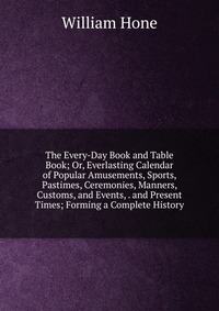 The Every-Day Book and Table Book; Or, Everlasting Calendar of Popular Amusements, Sports, Pastimes, Ceremonies, Manners, Customs, and Events, . and Present Times; Forming a Complete History