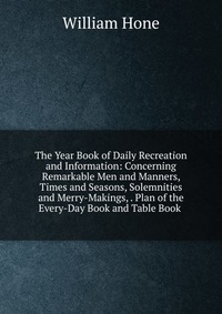 William Hone - «The Year Book of Daily Recreation and Information: Concerning Remarkable Men and Manners, Times and Seasons, Solemnities and Merry-Makings, . Plan of the Every-Day Book and Table Book»