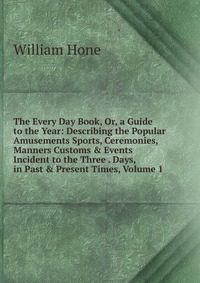 The Every Day Book, Or, a Guide to the Year: Describing the Popular Amusements Sports, Ceremonies, Manners Customs & Events Incident to the Three . Days, in Past & Present Times, Volu