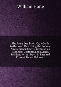 The Every Day Book: Or, a Guide to the Year: Describing the Popular Amusements, Sports, Ceremonies, Manners, Customs, and Events, Incident to the . Days, in Past and Present Times, Volume 1