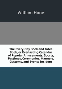 The Every-Day Book and Table Book, or Everlasting Calendar of Popular Amusements, Sports, Pastimes, Ceremonies, Manners, Customs, and Events Incident