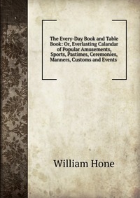 The Every-Day Book and Table Book: Or, Everlasting Calandar of Popular Amusements, Sports, Pastimes, Ceremonies, Manners, Customs and Events