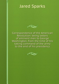 Jared Sparks - «Correspondence of the American Revolution: being letters of eminent men to George Washington, from the time of his taking command of the army to the end of his presidency»