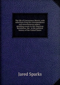 The life of Gouverneur Morris: with selections from his correspondence and miscellaneous papers : detailing events in the American Revolution, the . in the political history of the United Sta