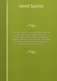 Jared Sparks - «The Writings of George Washington: Being His Correspondence, Addresses, Messages, and Other Papers, Official and Private, Selected and Published from the Original Manuscripts, Volume 10»
