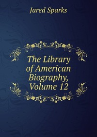 Jared Sparks - «The Library of American Biography, Volume 12»