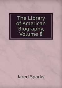 Jared Sparks - «The Library of American Biography, Volume 8»