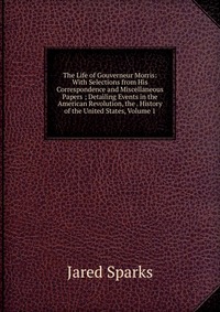 The Life of Gouverneur Morris: With Selections from His Correspondence and Miscellaneous Papers ; Detailing Events in the American Revolution, the . History of the United States, Volume 1