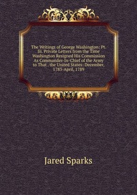 Jared Sparks - «The Writings of George Washington: Pt. Iii. Private Letters from the Time Washington Resigned His Commission As Commander-In-Chief of the Army to That . the United States: December, 1783-Apri»