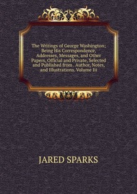 The Writings of George Washington; Being His Correspondence, Addresses, Messages, and Other Papers, Official and Private, Selected and Published from . Author, Notes, and Illustrations. Volum
