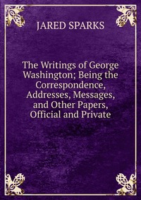 The Writings of George Washington; Being the Correspondence, Addresses, Messages, and Other Papers, Official and Private