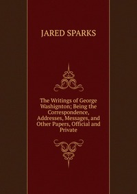 The Writings of George Washignton; Being the Correspondence, Addresses, Messages, and Other Papers, Official and Private
