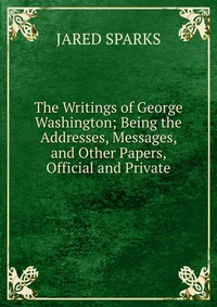 The Writings of George Washington; Being the Addresses, Messages, and Other Papers, Official and Private