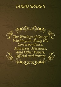 The Writings of George Washington; Being His Correspondence, Addresses, Messages, Amd Other Papers, Official and Private