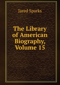 Jared Sparks - «The Library of American Biography, Volume 15»
