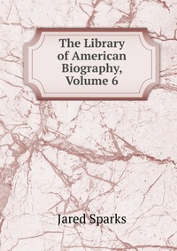 Jared Sparks - «The Library of American Biography, Volume 6»