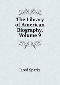 Jared Sparks - «The Library of American Biography, Volume 9»