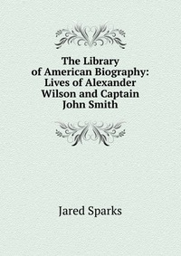 Jared Sparks - «The Library of American Biography: Lives of Alexander Wilson and Captain John Smith»