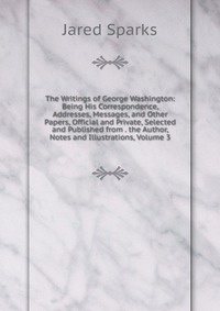 The Writings of George Washington: Being His Correspondence, Addresses, Messages, and Other Papers, Official and Private, Selected and Published from . the Author, Notes and Illustrations, Vo