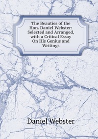 The Beauties of the Hon. Daniel Webster: Selected and Arranged, with a Critical Essay On His Genius and Writings