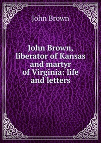 John Brown, liberator of Kansas and martyr of Virginia: life and letters