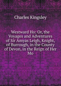 Westward Ho: Or, the Voyages and Adventures of Sir Amyas Leigh, Knight, of Burrough, in the County of Devon, in the Reign of Her Mo