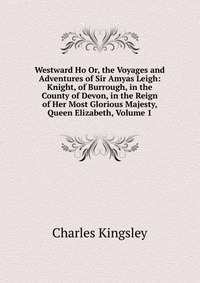 Westward Ho Or, the Voyages and Adventures of Sir Amyas Leigh: Knight, of Burrough, in the County of Devon, in the Reign of Her Most Glorious Majesty, Queen Elizabeth, Volume 1