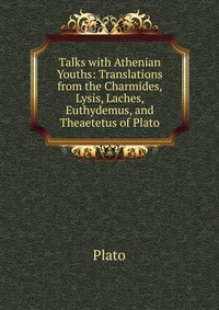 Talks with Athenian Youths: Translations from the Charmides, Lysis, Laches, Euthydemus, and Theaetetus of Plato