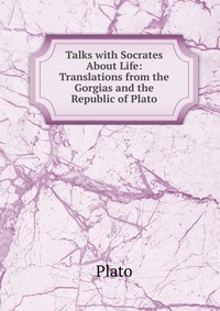 Talks with Socrates About Life: Translations from the Gorgias and the Republic of Plato