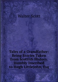 Tales of a Grandfather: Being Stories Taken from Scottish History. Humbly Inscribed to Hugh Littlejohn, Esq