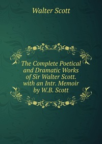 Walter Scott - «The Complete Poetical and Dramatic Works of Sir Walter Scott. with an Intr. Memoir by W.B. Scott»
