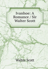 Walter Scott - «Ivanhoe: A Romance / Sir Walter Scott»