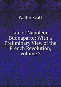 Walter Scott - «Life of Napoleon Buonaparte: With a Preliminary View of the French Revolution, Volume 3»
