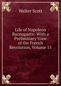 Walter Scott - «Life of Napoleon Buonaparte: With a Preliminary View of the French Revolution, Volume 15»