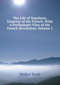 Walter Scott - «The Life of Napoleon, Emperor of the French: With a Preliminary View of the French Revolution, Volume 1»