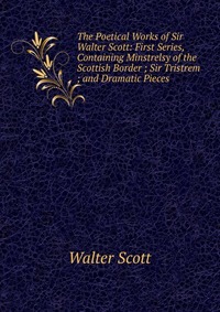 Walter Scott - «The Poetical Works of Sir Walter Scott: First Series, Containing Minstrelsy of the Scottish Border ; Sir Tristrem ; and Dramatic Pieces»
