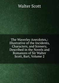 Walter Scott - «The Waverley Anecdotes,: Illustrative of the Incidents, Characters, and Scenery, Described in the Novels and Romances of Sir Walter Scott, Bart, Volume 2»