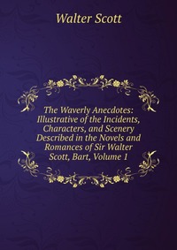 Walter Scott - «The Waverly Anecdotes: Illustrative of the Incidents, Characters, and Scenery Described in the Novels and Romances of Sir Walter Scott, Bart, Volume 1»