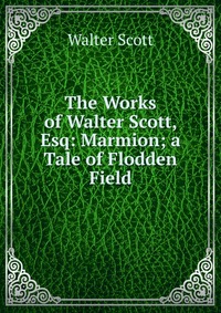 Walter Scott - «The Works of Walter Scott, Esq: Marmion; a Tale of Flodden Field»