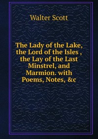 The Lady of the Lake, the Lord of the Isles ,the Lay of the Last Minstrel, and Marmion with Poems, Notes, &c