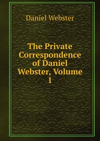 Daniel Webster - «The Private Correspondence of Daniel Webster, Volume 1»