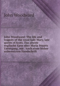 John Woodward: The life and tragedy of the royal lady Mary, late queen of Scots. Das alteste englische Epos uber Maria Stuarts Untergang, mit . nach einer bisher unbenutzten Handschrift