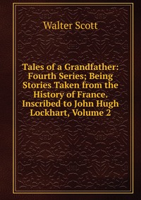 Walter Scott - «Tales of a Grandfather: Fourth Series; Being Stories Taken from the History of France. Inscribed to John Hugh Lockhart, Volume 2»