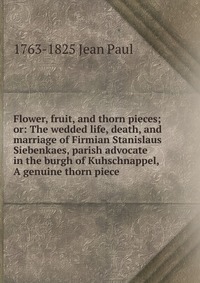 1763-1825 Jean Paul - «Flower, fruit, and thorn pieces; or: The wedded life, death, and marriage of Firmian Stanislaus Siebenkaes, parish advocate in the burgh of Kuhschnappel, A genuine thorn piece»
