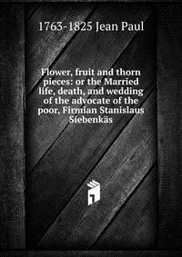 Flower, fruit and thorn pieces: or the Married life, death, and wedding of the advocate of the poor, Firmian Stanislaus Siebenkas